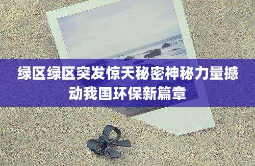 绿区绿区突发惊天秘密神秘力量撼动我国环保新篇章
