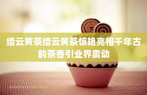 缙云黄茶缙云黄茶惊艳亮相千年古韵茶香引业界震动