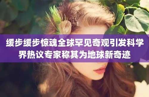 缓步缓步惊魂全球罕见奇观引发科学界热议专家称其为地球新奇迹