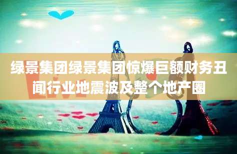 绿景集团绿景集团惊爆巨额财务丑闻行业地震波及整个地产圈