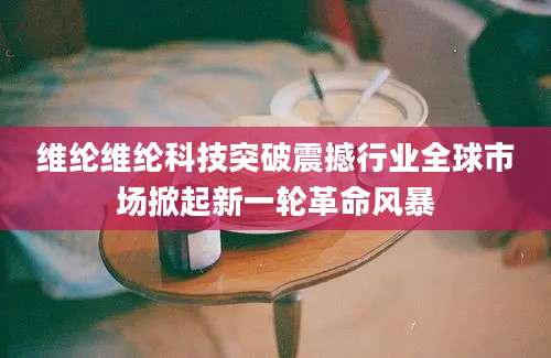 维纶维纶科技突破震撼行业全球市场掀起新一轮革命风暴