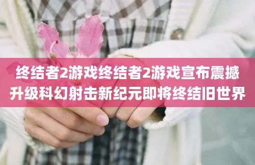 终结者2游戏终结者2游戏宣布震撼升级科幻射击新纪元即将终结旧世界