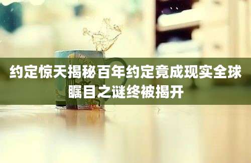 约定惊天揭秘百年约定竟成现实全球瞩目之谜终被揭开