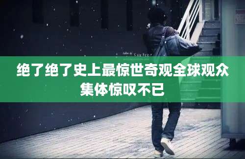 绝了绝了史上最惊世奇观全球观众集体惊叹不已