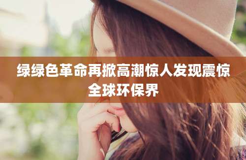 绿绿色革命再掀高潮惊人发现震惊全球环保界