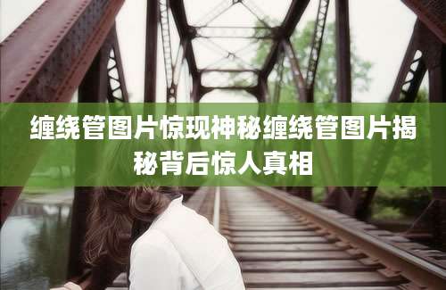 缠绕管图片惊现神秘缠绕管图片揭秘背后惊人真相