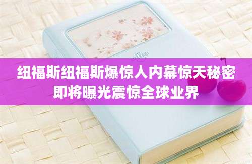 纽福斯纽福斯爆惊人内幕惊天秘密即将曝光震惊全球业界