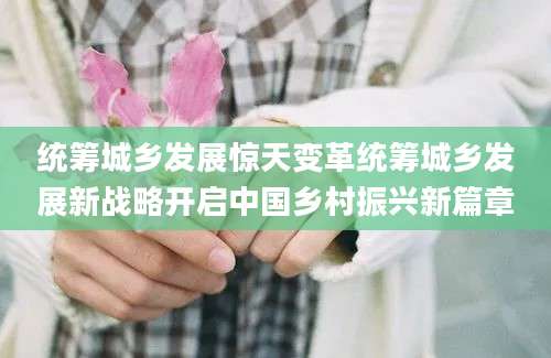 统筹城乡发展惊天变革统筹城乡发展新战略开启中国乡村振兴新篇章