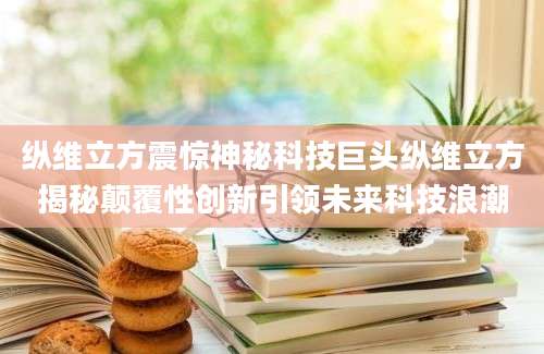 纵维立方震惊神秘科技巨头纵维立方揭秘颠覆性创新引领未来科技浪潮
