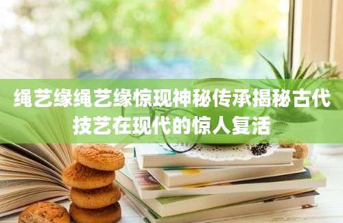 绳艺缘绳艺缘惊现神秘传承揭秘古代技艺在现代的惊人复活
