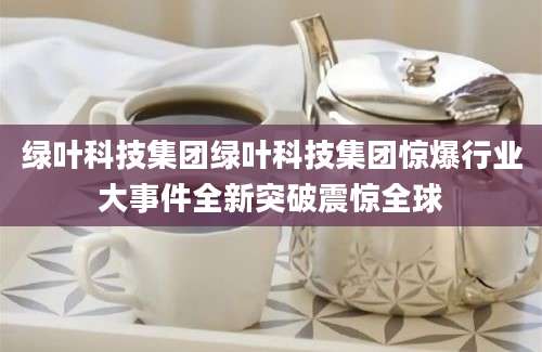 绿叶科技集团绿叶科技集团惊爆行业大事件全新突破震惊全球
