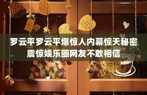 罗云平罗云平爆惊人内幕惊天秘密震惊娱乐圈网友不敢相信