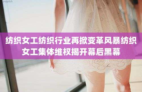 纺织女工纺织行业再掀变革风暴纺织女工集体维权揭开幕后黑幕