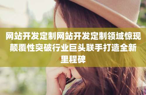 网站开发定制网站开发定制领域惊现颠覆性突破行业巨头联手打造全新里程碑