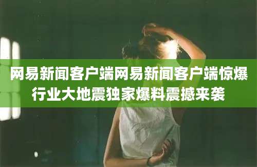 网易新闻客户端网易新闻客户端惊爆行业大地震独家爆料震撼来袭
