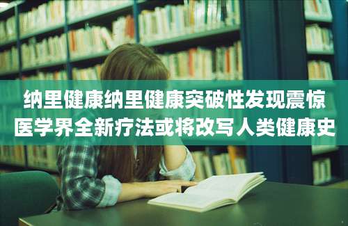 纳里健康纳里健康突破性发现震惊医学界全新疗法或将改写人类健康史