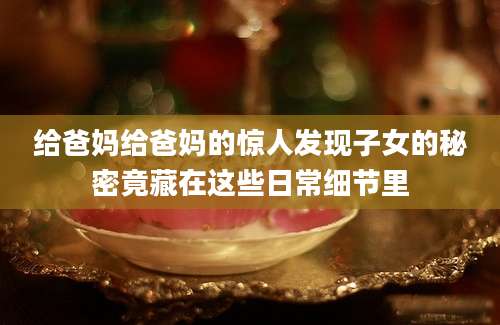给爸妈给爸妈的惊人发现子女的秘密竟藏在这些日常细节里