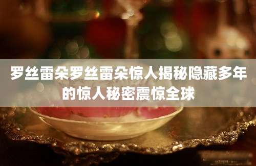 罗丝雷朵罗丝雷朵惊人揭秘隐藏多年的惊人秘密震惊全球