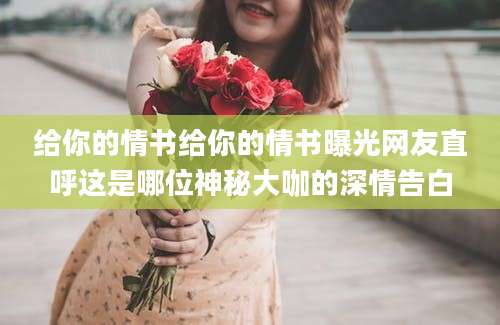 给你的情书给你的情书曝光网友直呼这是哪位神秘大咖的深情告白