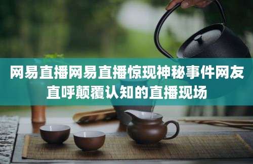 网易直播网易直播惊现神秘事件网友直呼颠覆认知的直播现场