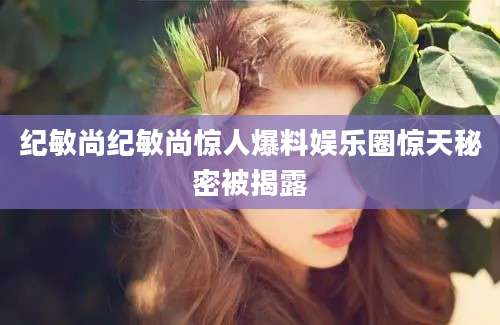 纪敏尚纪敏尚惊人爆料娱乐圈惊天秘密被揭露