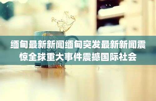 缅甸最新新闻缅甸突发最新新闻震惊全球重大事件震撼国际社会