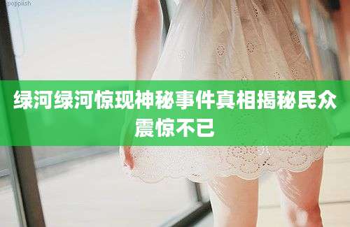 绿河绿河惊现神秘事件真相揭秘民众震惊不已