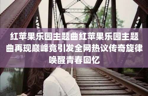 红苹果乐园主题曲红苹果乐园主题曲再现巅峰竟引发全网热议传奇旋律唤醒青春回忆