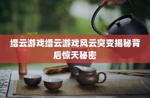 缙云游戏缙云游戏风云突变揭秘背后惊天秘密