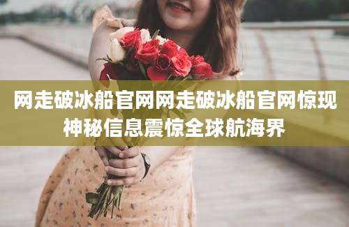 网走破冰船官网网走破冰船官网惊现神秘信息震惊全球航海界