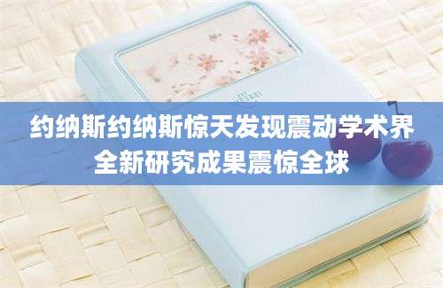 约纳斯约纳斯惊天发现震动学术界全新研究成果震惊全球