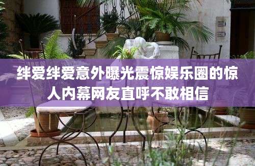 绊爱绊爱意外曝光震惊娱乐圈的惊人内幕网友直呼不敢相信