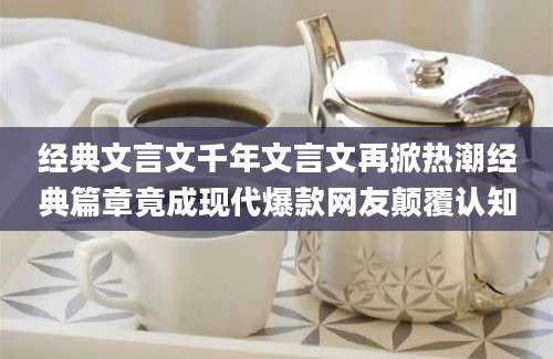 经典文言文千年文言文再掀热潮经典篇章竟成现代爆款网友颠覆认知