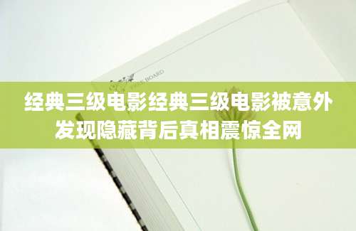 经典三级电影经典三级电影被意外发现隐藏背后真相震惊全网