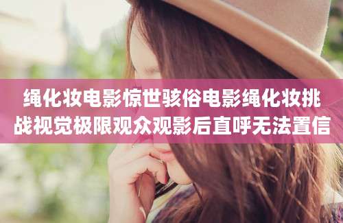 绳化妆电影惊世骇俗电影绳化妆挑战视觉极限观众观影后直呼无法置信
