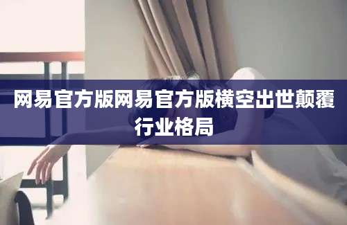 网易官方版网易官方版横空出世颠覆行业格局