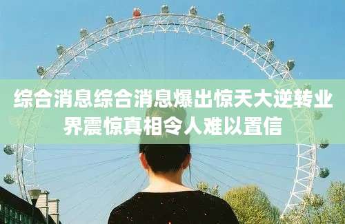 综合消息综合消息爆出惊天大逆转业界震惊真相令人难以置信