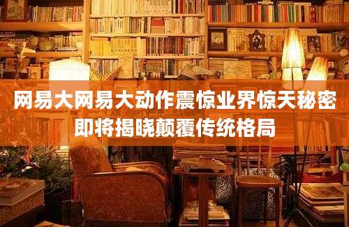 网易大网易大动作震惊业界惊天秘密即将揭晓颠覆传统格局