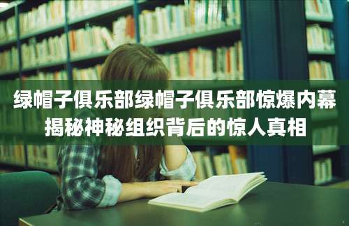 绿帽子俱乐部绿帽子俱乐部惊爆内幕揭秘神秘组织背后的惊人真相