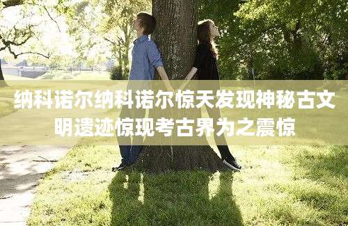 纳科诺尔纳科诺尔惊天发现神秘古文明遗迹惊现考古界为之震惊