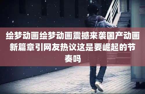 绘梦动画绘梦动画震撼来袭国产动画新篇章引网友热议这是要崛起的节奏吗