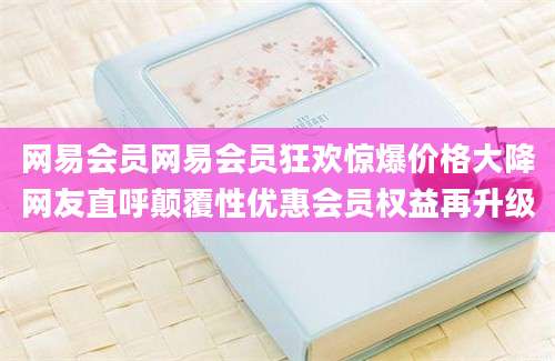 网易会员网易会员狂欢惊爆价格大降网友直呼颠覆性优惠会员权益再升级