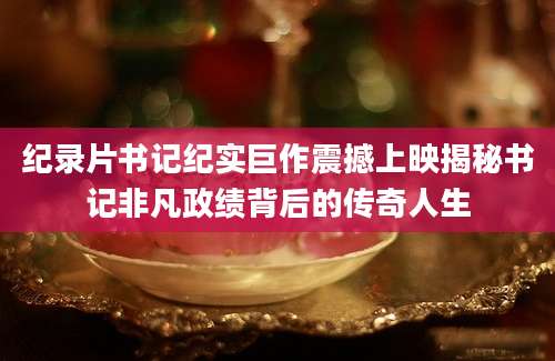 纪录片书记纪实巨作震撼上映揭秘书记非凡政绩背后的传奇人生