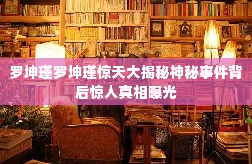 罗坤瑾罗坤瑾惊天大揭秘神秘事件背后惊人真相曝光