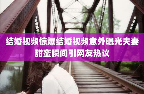 结婚视频惊爆结婚视频意外曝光夫妻甜蜜瞬间引网友热议