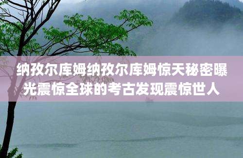 纳孜尔库姆纳孜尔库姆惊天秘密曝光震惊全球的考古发现震惊世人