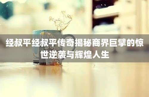 经叔平经叔平传奇揭秘商界巨擘的惊世逆袭与辉煌人生