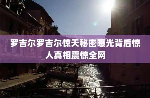 罗吉尔罗吉尔惊天秘密曝光背后惊人真相震惊全网