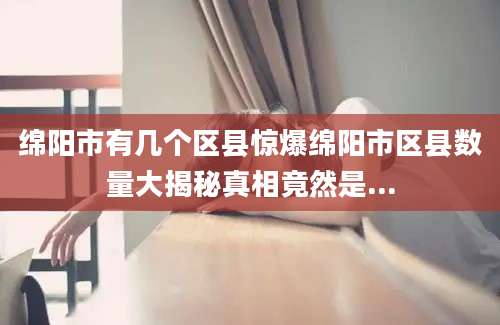 绵阳市有几个区县惊爆绵阳市区县数量大揭秘真相竟然是...