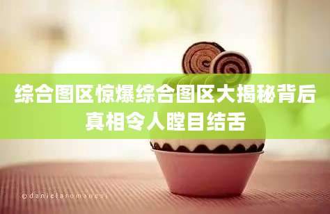 综合图区惊爆综合图区大揭秘背后真相令人瞠目结舌